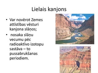 Lielais kanjons
• Var novērot Zemes
  attīstības vēsturi
  kanjona slāņos;
• nosaka slāņu
  vecumu pēc
  radioaktīvo izotopu
  sastāva – to
  pussabrukšanas
  periodiem.
 