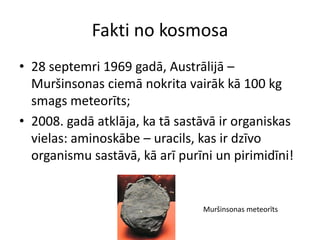 Fakti no kosmosa
• 28 septemri 1969 gadā, Austrālijā –
  Muršinsonas ciemā nokrita vairāk kā 100 kg
  smags meteorīts;
• 2008. gadā atklāja, ka tā sastāvā ir organiskas
  vielas: aminoskābe – uracils, kas ir dzīvo
  organismu sastāvā, kā arī purīni un pirimidīni!


                                Muršinsonas meteorīts
 