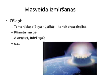 Masveida izmiršanas
• Cēloņi:
  – Tektonisko plātņu kustība – kontinentu dreifs;
  – Klimata maiņa;
  – Asteroīdi, infekcija?
  – u.c.
 