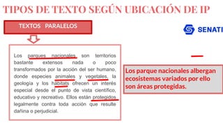 TIPOS DE TEXTO SEGÚN UBICACIÓN DE IP
TEXTOS PARALELOS
Los parques nacionales son territorios
bastante extensos nada o poco
transformados por la acción del ser humano,
donde especies animales y vegetales, la
geología y los hábitats ofrecen un interés
especial desde el punto de vista científico,
educativo y recreativo. Ellos están protegidos
legalmente contra toda acción que resulte
dañina o perjudicial.
Los parque nacionales albergan
ecosistemas variados por ello
son áreas protegidas.
 
