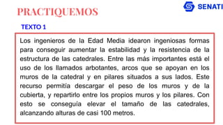PRACTIQUEMOS
Los ingenieros de la Edad Media idearon ingeniosas formas
para conseguir aumentar la estabilidad y la resistencia de la
estructura de las catedrales. Entre las más importantes está el
uso de los llamados arbotantes, arcos que se apoyan en los
muros de la catedral y en pilares situados a sus lados. Este
recurso permitía descargar el peso de los muros y de la
cubierta, y repartirlo entre los propios muros y los pilares. Con
esto se conseguía elevar el tamaño de las catedrales,
alcanzando alturas de casi 100 metros.
TEXTO 1
 