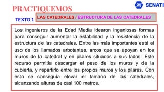 PRACTIQUEMOS
Los ingenieros de la Edad Media idearon ingeniosas formas
para conseguir aumentar la estabilidad y la resistencia de la
estructura de las catedrales. Entre las más importantes está el
uso de los llamados arbotantes, arcos que se apoyan en los
muros de la catedral y en pilares situados a sus lados. Este
recurso permitía descargar el peso de los muros y de la
cubierta, y repartirlo entre los propios muros y los pilares. Con
esto se conseguía elevar el tamaño de las catedrales,
alcanzando alturas de casi 100 metros.
TEXTO 1
LAS CATEDRALES / ESTRUCTURA DE LAS CATEDRALES
 