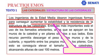PRACTIQUEMOS
Los ingenieros de la Edad Media idearon ingeniosas formas
para conseguir aumentar la estabilidad y la resistencia de la
estructura de las catedrales. Entre las más importantes está el
uso de los llamados arbotantes, arcos que se apoyan en los
muros de la catedral y en pilares situados a sus lados. Este
recurso permitía descargar el peso de los muros y de la
cubierta, y repartirlo entre los propios muros y los pilares. Con
esto se conseguía elevar el tamaño de las catedrales,
alcanzando alturas de casi 100 metros.
TEXTO 1 LAS CATEDRALES / ESTRUCTURA DE LAS CATEDRALES
 