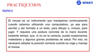 PRACTIQUEMOS
El mouse es un instrumento que manejamos continuamente
cuando estamos utilizando una computadora, ya sea para
escribir y dar formato a un texto, para dibujar o, incluso, para
jugar. Y requiere una postura concreta de la mano durante
bastante tiempo, que, si no es la correcta, puede ocasionarnos
malestares y algunos graves problemas de salud. Por eso, es
necesario adoptar la posición correcta cuando se coge y maneja
el mouse.
TEXTO 2
 