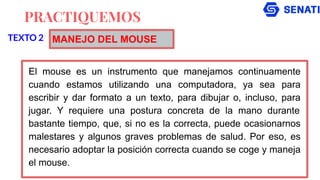 PRACTIQUEMOS
El mouse es un instrumento que manejamos continuamente
cuando estamos utilizando una computadora, ya sea para
escribir y dar formato a un texto, para dibujar o, incluso, para
jugar. Y requiere una postura concreta de la mano durante
bastante tiempo, que, si no es la correcta, puede ocasionarnos
malestares y algunos graves problemas de salud. Por eso, es
necesario adoptar la posición correcta cuando se coge y maneja
el mouse.
TEXTO 2 MANEJO DEL MOUSE
 