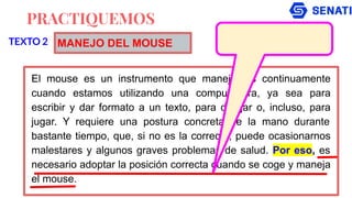 PRACTIQUEMOS
El mouse es un instrumento que manejamos continuamente
cuando estamos utilizando una computadora, ya sea para
escribir y dar formato a un texto, para dibujar o, incluso, para
jugar. Y requiere una postura concreta de la mano durante
bastante tiempo, que, si no es la correcta, puede ocasionarnos
malestares y algunos graves problemas de salud. Por eso, es
necesario adoptar la posición correcta cuando se coge y maneja
el mouse.
TEXTO 2 MANEJO DEL MOUSE
 