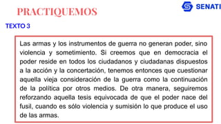PRACTIQUEMOS
Las armas y los instrumentos de guerra no generan poder, sino
violencia y sometimiento. Si creemos que en democracia el
poder reside en todos los ciudadanos y ciudadanas dispuestos
a la acción y la concertación, tenemos entonces que cuestionar
aquella vieja consideración de la guerra como la continuación
de la política por otros medios. De otra manera, seguiremos
reforzando aquella tesis equivocada de que el poder nace del
fusil, cuando es sólo violencia y sumisión lo que produce el uso
de las armas.
TEXTO 3
 