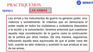 PRACTIQUEMOS
Las armas y los instrumentos de guerra no generan poder, sino
violencia y sometimiento. Si creemos que en democracia el
poder reside en todos los ciudadanos y ciudadanas dispuestos
a la acción y la concertación, tenemos entonces que cuestionar
aquella vieja consideración de la guerra como la continuación
de la política por otros medios. De otra manera, seguiremos
reforzando aquella tesis equivocada de que el poder nace del
fusil, cuando es sólo violencia y sumisión lo que produce el uso
de las armas.
TEXTO 3 LAS ARMAS
 