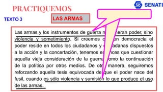 PRACTIQUEMOS
Las armas y los instrumentos de guerra no generan poder, sino
violencia y sometimiento. Si creemos que en democracia el
poder reside en todos los ciudadanos y ciudadanas dispuestos
a la acción y la concertación, tenemos entonces que cuestionar
aquella vieja consideración de la guerra como la continuación
de la política por otros medios. De otra manera, seguiremos
reforzando aquella tesis equivocada de que el poder nace del
fusil, cuando es sólo violencia y sumisión lo que produce el uso
de las armas.
TEXTO 3 LAS ARMAS
 