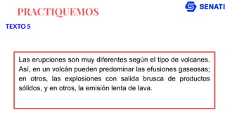 PRACTIQUEMOS
Las erupciones son muy diferentes según el tipo de volcanes.
Así, en un volcán pueden predominar las efusiones gaseosas;
en otros, las explosiones con salida brusca de productos
sólidos, y en otros, la emisión lenta de lava.
TEXTO 5
 