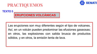 PRACTIQUEMOS
Las erupciones son muy diferentes según el tipo de volcanes.
Así, en un volcán pueden predominar las efusiones gaseosas;
en otros, las explosiones con salida brusca de productos
sólidos, y en otros, la emisión lenta de lava.
TEXTO 5
ERUPCIONES VOLCÁNICAS
 