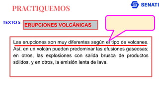 PRACTIQUEMOS
Las erupciones son muy diferentes según el tipo de volcanes.
Así, en un volcán pueden predominar las efusiones gaseosas;
en otros, las explosiones con salida brusca de productos
sólidos, y en otros, la emisión lenta de lava.
TEXTO 5
ERUPCIONES VOLCÁNICAS
 