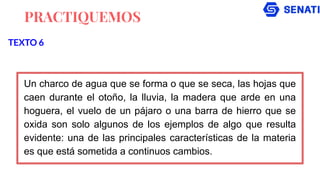 PRACTIQUEMOS
Un charco de agua que se forma o que se seca, las hojas que
caen durante el otoño, la lluvia, la madera que arde en una
hoguera, el vuelo de un pájaro o una barra de hierro que se
oxida son solo algunos de los ejemplos de algo que resulta
evidente: una de las principales características de la materia
es que está sometida a continuos cambios.
TEXTO 6
 