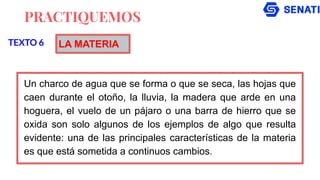 PRACTIQUEMOS
Un charco de agua que se forma o que se seca, las hojas que
caen durante el otoño, la lluvia, la madera que arde en una
hoguera, el vuelo de un pájaro o una barra de hierro que se
oxida son solo algunos de los ejemplos de algo que resulta
evidente: una de las principales características de la materia
es que está sometida a continuos cambios.
TEXTO 6 LA MATERIA
 