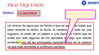 PRACTIQUEMOS
Un charco de agua que se forma o que se seca, las hojas que
caen durante el otoño, la lluvia, la madera que arde en una
hoguera, el vuelo de un pájaro o una barra de hierro que se
oxida son solo algunos de los ejemplos de algo que resulta
evidente: una de las principales características de la materia
es que está sometida a continuos cambios.
TEXTO 6 LA MATERIA
 