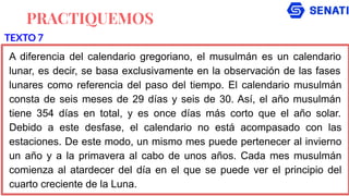PRACTIQUEMOS
A diferencia del calendario gregoriano, el musulmán es un calendario
lunar, es decir, se basa exclusivamente en la observación de las fases
lunares como referencia del paso del tiempo. El calendario musulmán
consta de seis meses de 29 días y seis de 30. Así, el año musulmán
tiene 354 días en total, y es once días más corto que el año solar.
Debido a este desfase, el calendario no está acompasado con las
estaciones. De este modo, un mismo mes puede pertenecer al invierno
un año y a la primavera al cabo de unos años. Cada mes musulmán
comienza al atardecer del día en el que se puede ver el principio del
cuarto creciente de la Luna.
TEXTO 7
 
