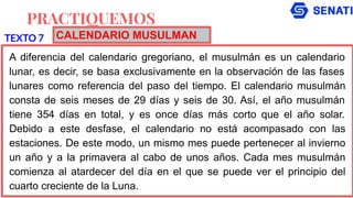 PRACTIQUEMOS
A diferencia del calendario gregoriano, el musulmán es un calendario
lunar, es decir, se basa exclusivamente en la observación de las fases
lunares como referencia del paso del tiempo. El calendario musulmán
consta de seis meses de 29 días y seis de 30. Así, el año musulmán
tiene 354 días en total, y es once días más corto que el año solar.
Debido a este desfase, el calendario no está acompasado con las
estaciones. De este modo, un mismo mes puede pertenecer al invierno
un año y a la primavera al cabo de unos años. Cada mes musulmán
comienza al atardecer del día en el que se puede ver el principio del
cuarto creciente de la Luna.
TEXTO 7 CALENDARIO MUSULMAN
 