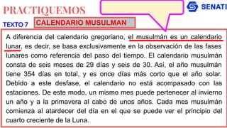 PRACTIQUEMOS
A diferencia del calendario gregoriano, el musulmán es un calendario
lunar, es decir, se basa exclusivamente en la observación de las fases
lunares como referencia del paso del tiempo. El calendario musulmán
consta de seis meses de 29 días y seis de 30. Así, el año musulmán
tiene 354 días en total, y es once días más corto que el año solar.
Debido a este desfase, el calendario no está acompasado con las
estaciones. De este modo, un mismo mes puede pertenecer al invierno
un año y a la primavera al cabo de unos años. Cada mes musulmán
comienza al atardecer del día en el que se puede ver el principio del
cuarto creciente de la Luna.
TEXTO 7 CALENDARIO MUSULMAN
 