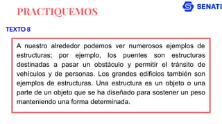 PRACTIQUEMOS
A nuestro alrededor podemos ver numerosos ejemplos de
estructuras; por ejemplo, los puentes son estructuras
destinadas a pasar un obstáculo y permitir el tránsito de
vehículos y de personas. Los grandes edificios también son
ejemplos de estructuras. Una estructura es un objeto o una
parte de un objeto que se ha diseñado para sostener un peso
manteniendo una forma determinada.
TEXTO 8
 