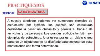 PRACTIQUEMOS
A nuestro alrededor podemos ver numerosos ejemplos de
estructuras; por ejemplo, los puentes son estructuras
destinadas a pasar un obstáculo y permitir el tránsito de
vehículos y de personas. Los grandes edificios también son
ejemplos de estructuras. Una estructura es un objeto o una
parte de un objeto que se ha diseñado para sostener un peso
manteniendo una forma determinada.
TEXTO 8 LA ESTRUCTURA
 