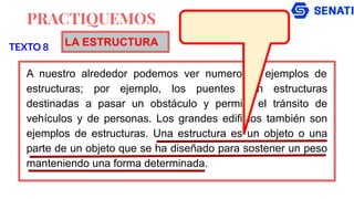 PRACTIQUEMOS
A nuestro alrededor podemos ver numerosos ejemplos de
estructuras; por ejemplo, los puentes son estructuras
destinadas a pasar un obstáculo y permitir el tránsito de
vehículos y de personas. Los grandes edificios también son
ejemplos de estructuras. Una estructura es un objeto o una
parte de un objeto que se ha diseñado para sostener un peso
manteniendo una forma determinada.
TEXTO 8 LA ESTRUCTURA
 