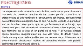 PRACTIQUEMOS
Un simple recorrido en ómnibus o colectivo puede servir para observar a
una serie de personas, muchas de las cuales podrían convertirse en
protagonistas de una narración. Si observamos con interés, descubriremos
que sentado frente a nosotros hay no sólo “un señor leyendo un periódico”,
sino un hombre preocupado, que arruga firmemente el entrecejo, que
parece leer, pero que en realidad no mueve los ojos sobre el papel, sino
que mantiene fija la vista en un punto de la hoja. Y si nuestra fantasía
decide entonces imaginar quién es, qué vida tiene, de dónde viene, a
dónde va, a qué se dedica, cuáles son las razones de su tribulación, nos
encontraremos observando multitud de pequeños detalles que pueden
permitirnos adivinar mucho sobre él.
TEXTO 9
 