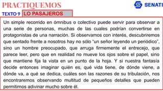 PRACTIQUEMOS
Un simple recorrido en ómnibus o colectivo puede servir para observar a
una serie de personas, muchas de las cuales podrían convertirse en
protagonistas de una narración. Si observamos con interés, descubriremos
que sentado frente a nosotros hay no sólo “un señor leyendo un periódico”,
sino un hombre preocupado, que arruga firmemente el entrecejo, que
parece leer, pero que en realidad no mueve los ojos sobre el papel, sino
que mantiene fija la vista en un punto de la hoja. Y si nuestra fantasía
decide entonces imaginar quién es, qué vida tiene, de dónde viene, a
dónde va, a qué se dedica, cuáles son las razones de su tribulación, nos
encontraremos observando multitud de pequeños detalles que pueden
permitirnos adivinar mucho sobre él.
TEXTO 9 LO PASAJEROS
 
