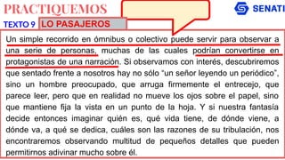 PRACTIQUEMOS
Un simple recorrido en ómnibus o colectivo puede servir para observar a
una serie de personas, muchas de las cuales podrían convertirse en
protagonistas de una narración. Si observamos con interés, descubriremos
que sentado frente a nosotros hay no sólo “un señor leyendo un periódico”,
sino un hombre preocupado, que arruga firmemente el entrecejo, que
parece leer, pero que en realidad no mueve los ojos sobre el papel, sino
que mantiene fija la vista en un punto de la hoja. Y si nuestra fantasía
decide entonces imaginar quién es, qué vida tiene, de dónde viene, a
dónde va, a qué se dedica, cuáles son las razones de su tribulación, nos
encontraremos observando multitud de pequeños detalles que pueden
permitirnos adivinar mucho sobre él.
TEXTO 9 LO PASAJEROS
 