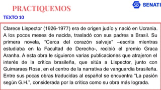 PRACTIQUEMOS
Clarece Lispector (1926-1977) era de origen judío y nació en Ucrania.
A los pocos meses de nacida, trasladó con sus padres a Brasil. Su
primera novela, “Cerca del corazón salvaje” –escrita mientras
estudiaba en la Facultad de Derecho-, recibió el premio Graca
Aranha. A esta obra le siguieron varias publicaciones que atrajeron el
interés de la crítica brasileña, que sitúa a Lispector, junto con
Guimaraes Rosa, en el centro de la narrativa de vanguardia brasileña.
Entre sus pocas obras traducidas al español se encuentra “La pasión
según G.H.”, considerada por la crítica como su obra más lograda.
TEXTO 10
 