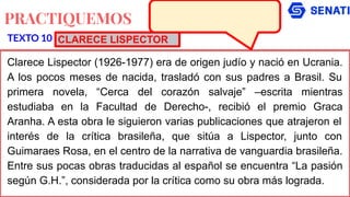 PRACTIQUEMOS
Clarece Lispector (1926-1977) era de origen judío y nació en Ucrania.
A los pocos meses de nacida, trasladó con sus padres a Brasil. Su
primera novela, “Cerca del corazón salvaje” –escrita mientras
estudiaba en la Facultad de Derecho-, recibió el premio Graca
Aranha. A esta obra le siguieron varias publicaciones que atrajeron el
interés de la crítica brasileña, que sitúa a Lispector, junto con
Guimaraes Rosa, en el centro de la narrativa de vanguardia brasileña.
Entre sus pocas obras traducidas al español se encuentra “La pasión
según G.H.”, considerada por la crítica como su obra más lograda.
TEXTO 10 CLARECE LISPECTOR
 