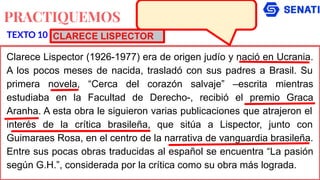 PRACTIQUEMOS
Clarece Lispector (1926-1977) era de origen judío y nació en Ucrania.
A los pocos meses de nacida, trasladó con sus padres a Brasil. Su
primera novela, “Cerca del corazón salvaje” –escrita mientras
estudiaba en la Facultad de Derecho-, recibió el premio Graca
Aranha. A esta obra le siguieron varias publicaciones que atrajeron el
interés de la crítica brasileña, que sitúa a Lispector, junto con
Guimaraes Rosa, en el centro de la narrativa de vanguardia brasileña.
Entre sus pocas obras traducidas al español se encuentra “La pasión
según G.H.”, considerada por la crítica como su obra más lograda.
TEXTO 10 CLARECE LISPECTOR
 