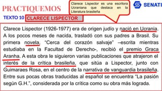 PRACTIQUEMOS
Clarece Lispector (1926-1977) era de origen judío y nació en Ucrania.
A los pocos meses de nacida, trasladó con sus padres a Brasil. Su
primera novela, “Cerca del corazón salvaje” –escrita mientras
estudiaba en la Facultad de Derecho-, recibió el premio Graca
Aranha. A esta obra le siguieron varias publicaciones que atrajeron el
interés de la crítica brasileña, que sitúa a Lispector, junto con
Guimaraes Rosa, en el centro de la narrativa de vanguardia brasileña.
Entre sus pocas obras traducidas al español se encuentra “La pasión
según G.H.”, considerada por la crítica como su obra más lograda.
TEXTO 10
Clarece Lispector es una escritora
Ucraniana que destaca en la
Literatura brasileña
CLARECE LISPECTOR
 