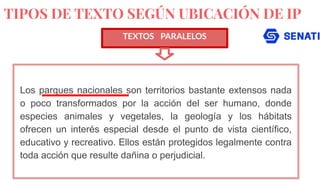 TIPOS DE TEXTO SEGÚN UBICACIÓN DE IP
TEXTOS PARALELOS
Los parques nacionales son territorios bastante extensos nada
o poco transformados por la acción del ser humano, donde
especies animales y vegetales, la geología y los hábitats
ofrecen un interés especial desde el punto de vista científico,
educativo y recreativo. Ellos están protegidos legalmente contra
toda acción que resulte dañina o perjudicial.
 