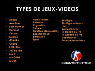 TYPES DE JEUX-VIDEOS
•
•
•
•
•
•
•
•
•
•
•
•
•

Action
Aventure
Beat them all
Combat
Course
Gestion
GTA-like
Guerre
Infiltration
Jeu de rôle
MMO
MMORPG
MOBA

Plates-formes
Réflexion
Rogue-like
Rythme
Sandbox (Bac à sable)
Shoot them up
Simulation
Sport

Stratégie
Stratégie en temps
réel
Survival horror
Tir objectif ou TPS
Tir subjectif ou FPS
Visual novel
Porte-monstre-trésor

 