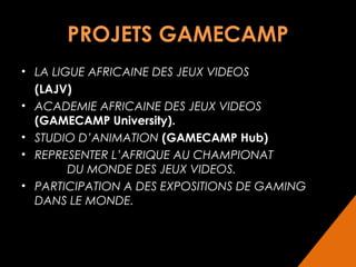 PROJETS GAMECAMP
• LA LIGUE AFRICAINE DES JEUX VIDEOS
(LAJV)
• ACADEMIE AFRICAINE DES JEUX VIDEOS
(GAMECAMP University).
• STUDIO D’ANIMATION (GAMECAMP Hub)
• REPRESENTER L’AFRIQUE AU CHAMPIONAT
DU MONDE DES JEUX VIDEOS.
• PARTICIPATION A DES EXPOSITIONS DE GAMING
DANS LE MONDE.

 