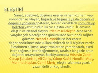 ELEŞTİRİ
     Sanat, edebiyat, düşünce eserlerini hem öz hem yapı
 yönünden açıklayan, başarılı ve başarısız ya da değerli ve
 değersiz yönlerini gösteren, bunları örneklerle somutlayıp
    belirten yazı türüdür. İki tür eleştiri vardır : İzleminsel
   eleştiri ve Nesnel eleştiri. İzlenimsel eleştirilerde öznel
   yargılar çok olacağından günümüzde bu tür pek rağbet
            görmez. Nesnel eleştiride ise her eserin
 değerlendirilmesinde kullanılabilecek belli ölçütler vardır.
   Eleştirmen bilimsel araştırmalardan yararlanarak, eseri
  ister beğensin ister beğenmesin, tarafsız bir gözle onun
    değerini ortaya koyar. Edebiyatımızda Hüseyin Cahit,
  Cenap Şehabettin, Ali Canip, Yakup Kadri, Nurullah Ataç,
    Mehmet Kaplan, Cemil Meriç, eleştiri alanında yazılar
                   yazan ünlü birkaç isimdir.
 