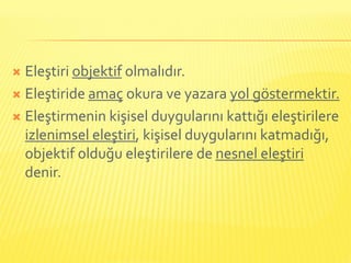  Eleştiri objektif olmalıdır.
 Eleştiride amaç okura ve yazara yol göstermektir.

 Eleştirmenin kişisel duygularını kattığı eleştirilere
  izlenimsel eleştiri, kişisel duygularını katmadığı,
  objektif olduğu eleştirilere de nesnel eleştiri
  denir.
 
