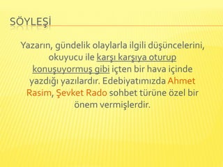 SÖYLEŞİ

 Yazarın, gündelik olaylarla ilgili düşüncelerini,
        okuyucu ile karşı karşıya oturup
    konuşuyormuş gibi içten bir hava içinde
   yazdığı yazılardır. Edebiyatımızda Ahmet
  Rasim, Şevket Rado sohbet türüne özel bir
              önem vermişlerdir.
 