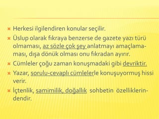  Herkesi ilgilendiren konular seçilir.
 Üslup olarak fıkraya benzerse de gazete yazı türü
  olmaması, az sözle çok şey anlatmayı amaçlama-
  ması, dışa dönük olması onu fıkradan ayırır.
 Cümleler çoğu zaman konuşmadaki gibi devriktir.

 Yazar, sorulu-cevaplı cümlelerle konuşuyormuş hissi
  verir.
 İçtenlik, samimilik, doğallık sohbetin özelliklerin-
  dendir.
 