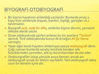 BİYOGRAFİ-OTOBİYOGRAFİ
   Bir kişinin hayatının anlatıldığı yazılardır. Bunlarda amaç o
    kişiyi tüm yönleriyle (hayatı, eserleri, kişiliği, görüşleri vs.)
    tanıtmaktır.
   Biyografi açık, sade bir dille, anlatılan kişinin devrini, çevresini
    dikkate alarak yazılır.
   Divan edebiyatında şairleri anlatan bu tür eserlere “Tezkire”
    denirdi. Türk edebiyatında bunun ilk örneğini Ali Şir Nevai
    vermiştir.
   Yazar eğer kendi hayatını anlatmışsa yazıya otobiyografi denir.
    Çoğu zaman bunlarda sanatçı kendiyle beraber aile
    büyüklerinden çevreden, aile içi durumlarından da söz eder.
   Otobiyografiler üslup yönüyle anıya benzer; ancak anı
    otobiyografi içinde bir bölüm sayılabilir. Yani otobiyografi daha
    uzun bir dönemi içine alır.
 
