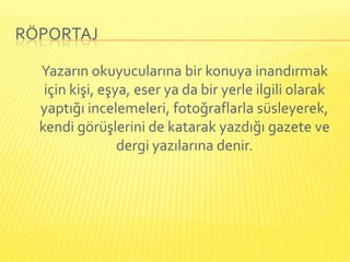RÖPORTAJ

  Yazarın okuyucularına bir konuya inandırmak
   için kişi, eşya, eser ya da bir yerle ilgili olarak
  yaptığı incelemeleri, fotoğraflarla süsleyerek,
  kendi görüşlerini de katarak yazdığı gazete ve
                 dergi yazılarına denir.
 