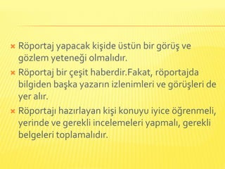  Röportaj yapacak kişide üstün bir görüş ve
  gözlem yeteneği olmalıdır.
 Röportaj bir çeşit haberdir.Fakat, röportajda
  bilgiden başka yazarın izlenimleri ve görüşleri de
  yer alır.
 Röportajı hazırlayan kişi konuyu iyice öğrenmeli,
  yerinde ve gerekli incelemeleri yapmalı, gerekli
  belgeleri toplamalıdır.
 