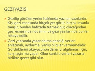 GEZİ YAZISI
 Gezilip görülen yerler hakkında yazılan yazılardır.
  Kişi gezi esnasında birçok yer görür, birçok insanla
  tanışır; bunları hafızada tutmak güç olacağından
  gezi esnasında not alınır ve gezi yazılarında bunlar
  hikaye edilir.
 Gezi yazısında yazar daima gezdiği yerleri
  anlatmalı, uydurma, yanlış bilgiler vermemelidir.
  Gördüklerini okuyucunun daha iyi algılaması için,
  karşılaştırma yapar. Okur sanki o yerleri yazarla
  birlikte gezer gibi olur.
 