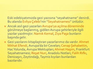 Eski edebiyatımızda gezi yazısına “seyahatname” denirdi.
    Bu alanda Evliya Çelebi’nin “Seyahatnamesi” ünlüdür.
   Ancak asıl gezi yazarları Avrupa’ya açılma döneminde
    görülmeye başlanmış, gidilen Avrupa şehirleriyle ilgili
    yazılar yazılmıştır. Namık Kemal, Ziya Paşa bunların
    başında gelir.
   Gezi yazılarını kitaplaştıran yazarlarımız da vardır. Ahmet
    Mithat Efendi, Avrupa’da bir Cevelan; Cenap Şehabettin,
    Hac Yolunda, Avrupa Mektupları; Ahmet Haşim, Frankfurt
    Seyahatnamesi; Reşat Nuri, Anadolu Notları; Falih Rıfkı,
    Denizaşırı, Zeytindağı, Taymis kıyıları bunlardan
    bazılarıdır.
 
