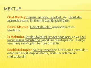 MEKTUP
 Özel Mektup: Hısım, akraba, eş-dost ve tanıdıklar
 arasında yazılır. En önemli özelliği gizliliğidir.
 Resmi Mektup: Devlet daireleri arasındaki resmi
 yazılardır.
 İş Mektubu: Devlet daireleri ile vatandaşların ve ya özel
 kuruluşların birbirlerine yazdıkları mektuplardır. Dilekçe
 ve sipariş mektupları bu türe örnektir.
 Edebi Mektuplar: Şair ve yazarların birbirlerine yazdıkları,
 edebiyatla ilgili düşüncelerini, anılarını anlattıkları
 mektuplardır.
 