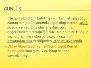 GÜNLÜK

   Ne gün yazıldığını belirtmek için tarih atılan, çoğu
  zaman her günün sonunda o gün olup bitenin, sıcağı
  sıcağına anlatıldığı, olaylarla ilgili yorumlar,
  değerlendirmeler yapıldığı yazılardır bunlar. Her gün
  yazıldığı için kısa olan bu yazılar, yazarının
  hayatından izler verdiğinden içten ve sevecendir.
 Oktay Akbal, Suut Kemal Yetkin, Seyit Kemal
  Karaalioğlu’nun günlükleri kitap halinde
  yayımlanmıştır.
 