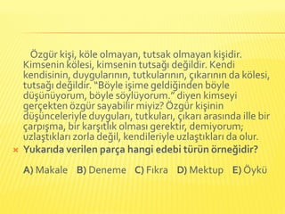 Özgür kişi, köle olmayan, tutsak olmayan kişidir.
    Kimsenin kölesi, kimsenin tutsağı değildir. Kendi
    kendisinin, duygularının, tutkularının, çıkarının da kölesi,
    tutsağı değildir. “Böyle işime geldiğinden böyle
    düşünüyorum, böyle söylüyorum.” diyen kimseyi
    gerçekten özgür sayabilir miyiz? Özgür kişinin
    düşünceleriyle duyguları, tutkuları, çıkarı arasında ille bir
    çarpışma, bir karşıtlık olması gerektir, demiyorum;
    uzlaştıkları zorla değil, kendileriyle uzlaştıkları da olur.
   Yukarıda verilen parça hangi edebi türün örneğidir?
    A) Makale B) Deneme C) Fıkra D) Mektup E) Öykü
 