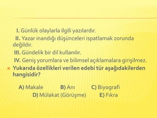 I. Günlük olaylarla ilgili yazılardır.
     II. Yazar inandığı düşünceleri ispatlamak zorunda
    değildir.
    III. Gündelik bir dil kullanılır.
    IV. Geniş yorumlara ve bilimsel açıklamalara girişilmez.
   Yukarıda özellikleri verilen edebi tür aşağıdakilerden
    hangisidir?

      A) Makale       B) Anı    C) Biyografi
           D) Mülakat (Görüşme)    E) Fıkra
 