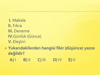 I. Makale
  II. Fıkra
  III. Deneme
  IV.Günlük (Günce)
  V. Eleştiri
 Yukarıdakilerden hangisi fikir (düşünce) yazısı
  değildir?
    A) I    B) II C) III D) IV E) V
 