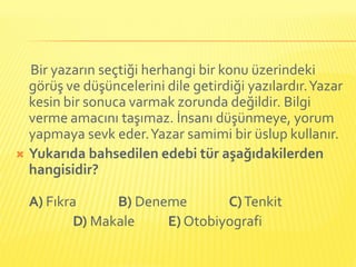 Bir yazarın seçtiği herhangi bir konu üzerindeki
  görüş ve düşüncelerini dile getirdiği yazılardır. Yazar
  kesin bir sonuca varmak zorunda değildir. Bilgi
  verme amacını taşımaz. İnsanı düşünmeye, yorum
  yapmaya sevk eder. Yazar samimi bir üslup kullanır.
 Yukarıda bahsedilen edebi tür aşağıdakilerden
  hangisidir?

  A) Fıkra      B) Deneme       C) Tenkit
          D) Makale    E) Otobiyografi
 